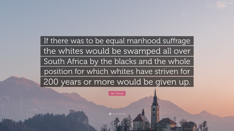 Jan Smuts Quote: “If there was to be equal manhood suffrage the whites would be swamped all over South Africa by the blacks and the whole position for which whites have striven for 200 years or more would be given up.”