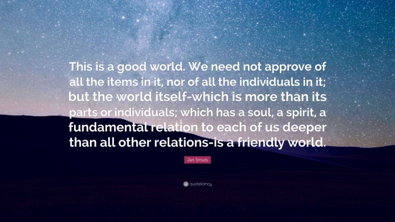 Jan Smuts Quote: “This is a good world. We need not approve of all the items in it, nor of all the individuals in it; but the world itself-which is more than its parts or individuals; which has a soul, a spirit, a fundamental relation to each of us deeper than all other relations-is a friendly world.”