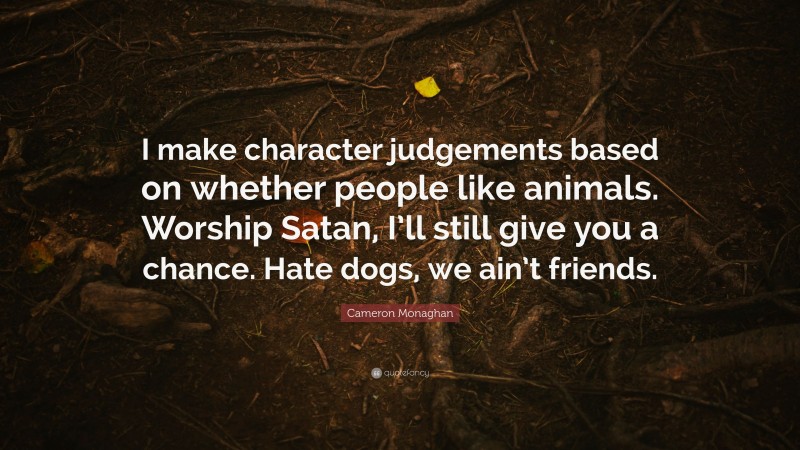 Cameron Monaghan Quote: “I make character judgements based on whether people like animals. Worship Satan, I’ll still give you a chance. Hate dogs, we ain’t friends.”