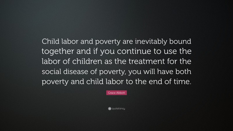 Grace Abbott Quote: “Child labor and poverty are inevitably bound together and if you continue to use the labor of children as the treatment for the social disease of poverty, you will have both poverty and child labor to the end of time.”