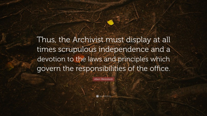 Allen Weinstein Quote: “Thus, the Archivist must display at all times scrupulous independence and a devotion to the laws and principles which govern the responsibilities of the office.”