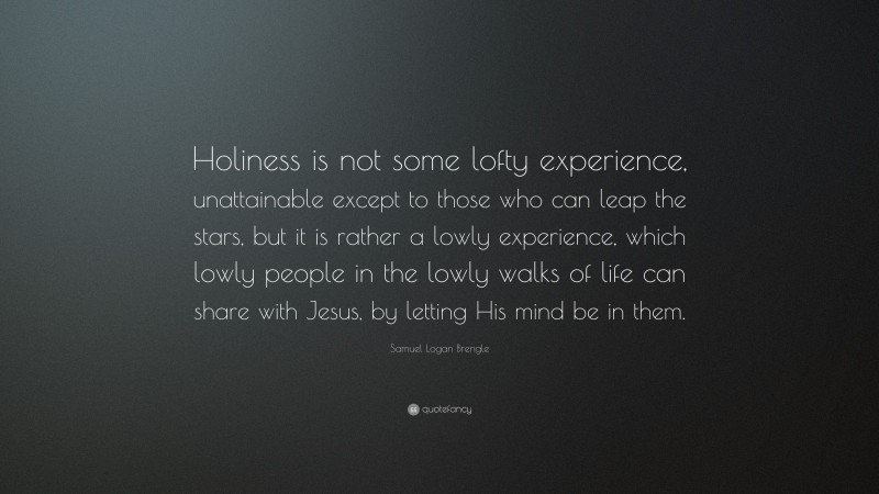 Samuel Logan Brengle Quote: “Holiness is not some lofty experience, unattainable except to those who can leap the stars, but it is rather a lowly experience, which lowly people in the lowly walks of life can share with Jesus, by letting His mind be in them.”