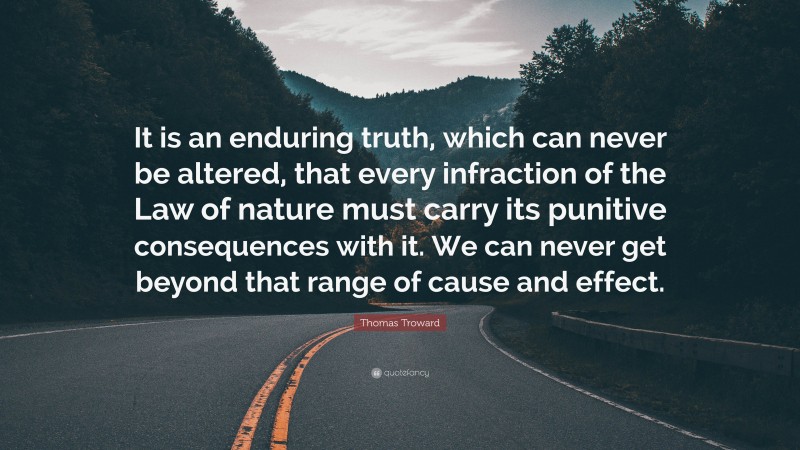 Thomas Troward Quote: “It is an enduring truth, which can never be altered, that every infraction of the Law of nature must carry its punitive consequences with it. We can never get beyond that range of cause and effect.”