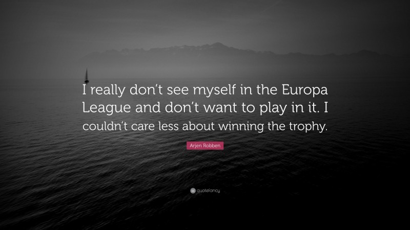 Arjen Robben Quote: “I really don’t see myself in the Europa League and don’t want to play in it. I couldn’t care less about winning the trophy.”