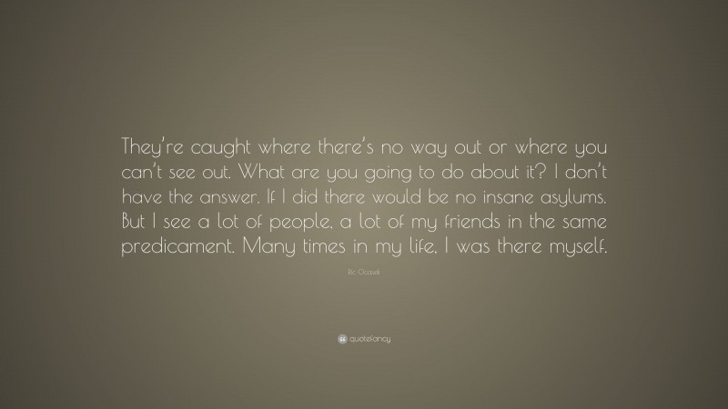 Ric Ocasek Quote: “They’re caught where there’s no way out or where you can’t see out. What are you going to do about it? I don’t have the answer. If I did there would be no insane asylums. But I see a lot of people, a lot of my friends in the same predicament. Many times in my life, I was there myself.”