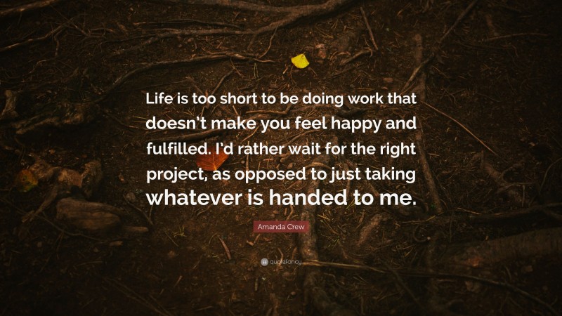 Amanda Crew Quote: “Life is too short to be doing work that doesn’t make you feel happy and fulfilled. I’d rather wait for the right project, as opposed to just taking whatever is handed to me.”