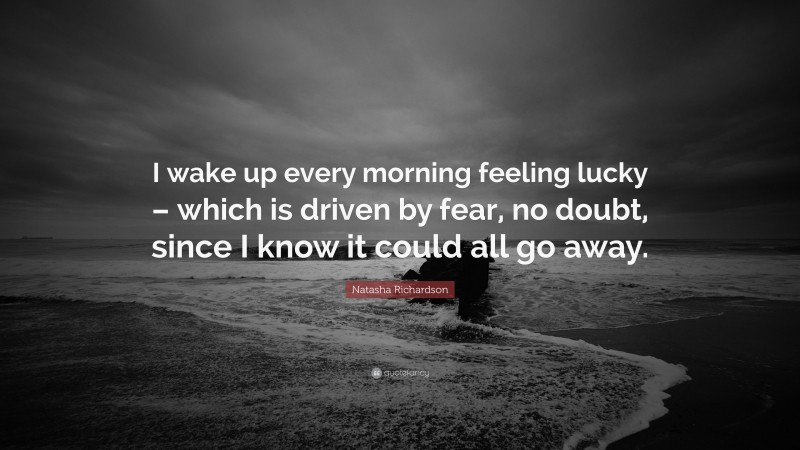 Natasha Richardson Quote: “I wake up every morning feeling lucky – which is driven by fear, no doubt, since I know it could all go away.”