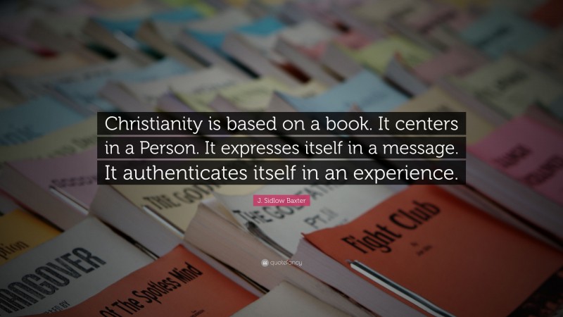 J. Sidlow Baxter Quote: “Christianity is based on a book. It centers in a Person. It expresses itself in a message. It authenticates itself in an experience.”