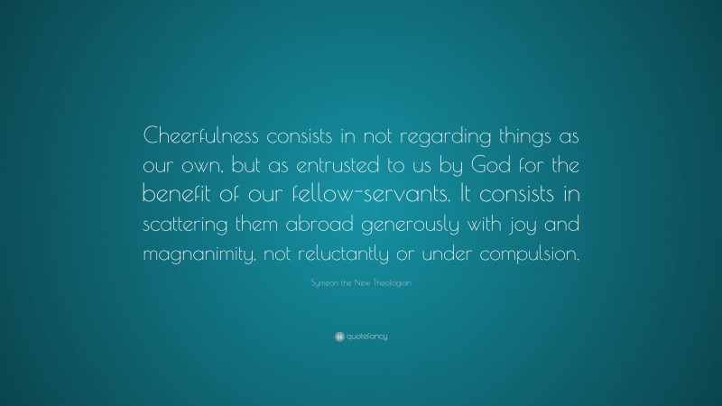 Symeon the New Theologian Quote: “Cheerfulness consists in not regarding things as our own, but as entrusted to us by God for the benefit of our fellow-servants. It consists in scattering them abroad generously with joy and magnanimity, not reluctantly or under compulsion.”