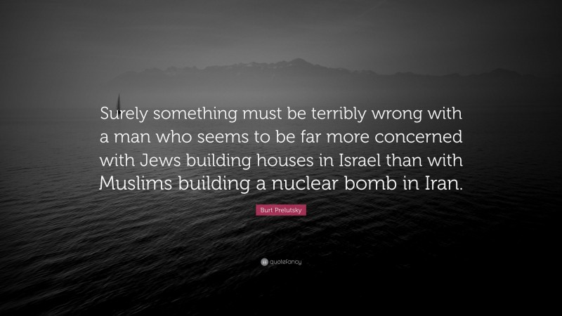 Burt Prelutsky Quote: “Surely something must be terribly wrong with a man who seems to be far more concerned with Jews building houses in Israel than with Muslims building a nuclear bomb in Iran.”