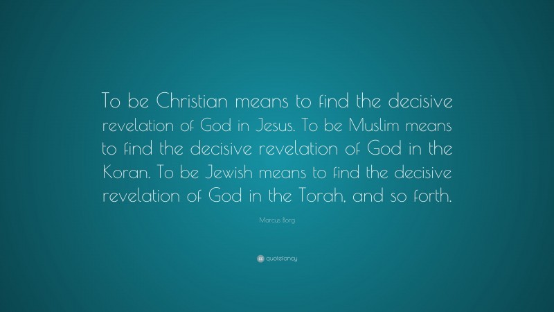 Marcus Borg Quote: “To be Christian means to find the decisive revelation of God in Jesus. To be Muslim means to find the decisive revelation of God in the Koran. To be Jewish means to find the decisive revelation of God in the Torah, and so forth.”