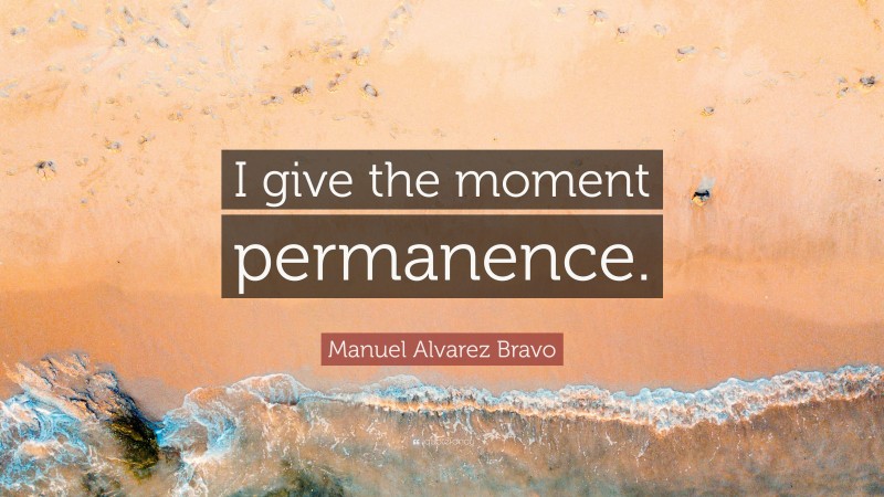 Manuel Alvarez Bravo Quote: “I give the moment permanence.”