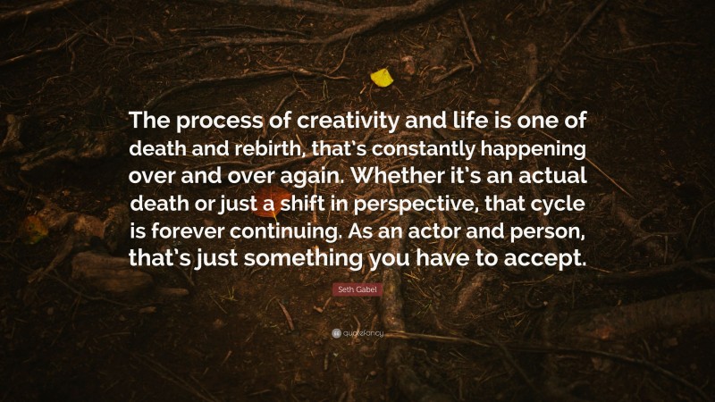 Seth Gabel Quote: “The process of creativity and life is one of death and rebirth, that’s constantly happening over and over again. Whether it’s an actual death or just a shift in perspective, that cycle is forever continuing. As an actor and person, that’s just something you have to accept.”