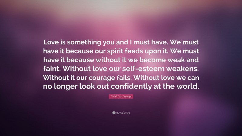 Chief Dan George Quote: “Love is something you and I must have. We must have it because our spirit feeds upon it. We must have it because without it we become weak and faint. Without love our self-esteem weakens. Without it our courage fails. Without love we can no longer look out confidently at the world.”