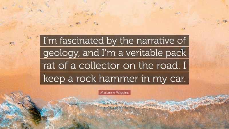 Marianne Wiggins Quote: “I’m fascinated by the narrative of geology, and I’m a veritable pack rat of a collector on the road. I keep a rock hammer in my car.”