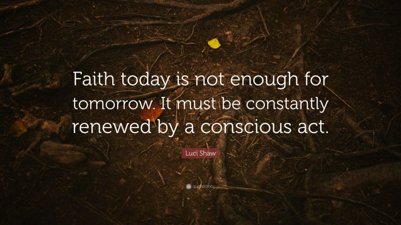 Luci Shaw Quote: “Faith today is not enough for tomorrow. It must be constantly renewed by a conscious act.”