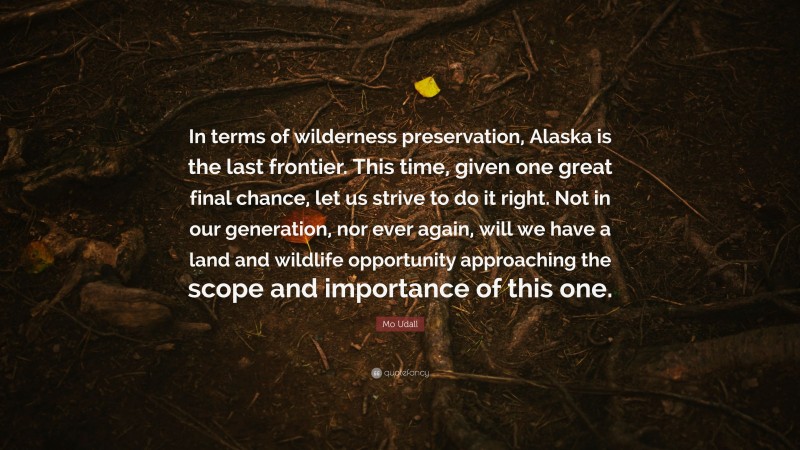 Mo Udall Quote: “In terms of wilderness preservation, Alaska is the last frontier. This time, given one great final chance, let us strive to do it right. Not in our generation, nor ever again, will we have a land and wildlife opportunity approaching the scope and importance of this one.”