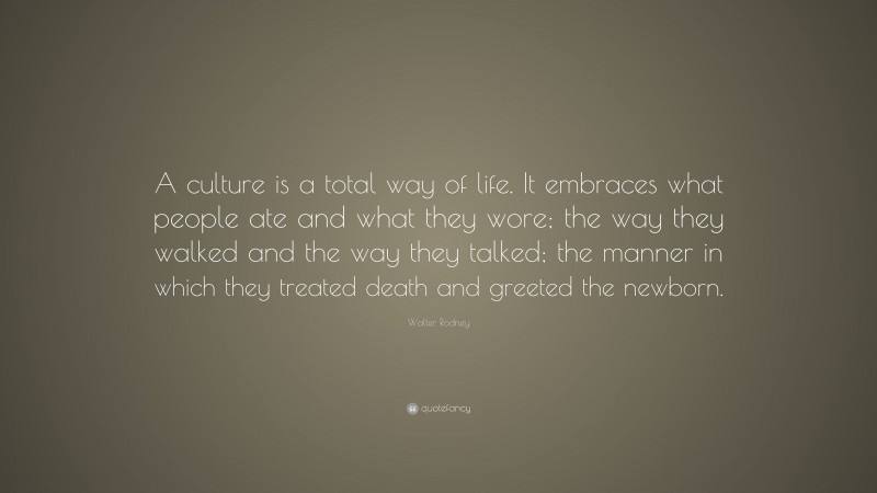 Walter Rodney Quote: “A culture is a total way of life. It embraces what people ate and what they wore; the way they walked and the way they talked; the manner in which they treated death and greeted the newborn.”