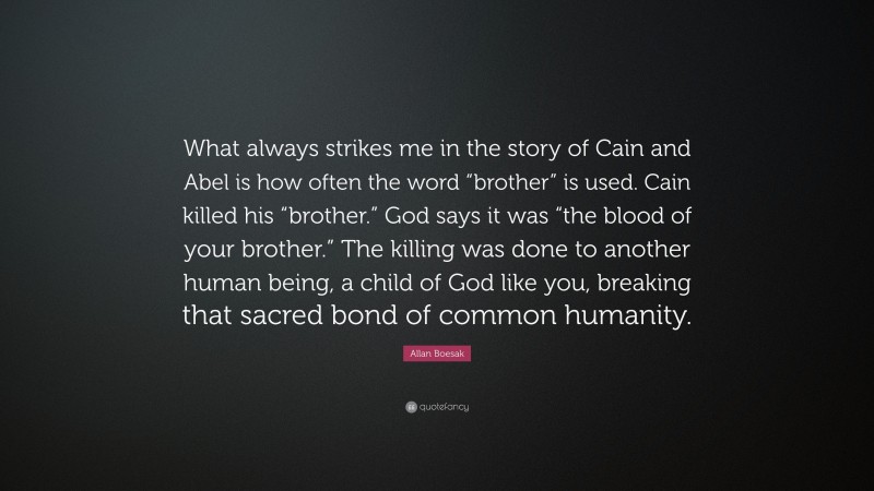Allan Boesak Quote: “What always strikes me in the story of Cain and Abel is how often the word “brother” is used. Cain killed his “brother.” God says it was “the blood of your brother.” The killing was done to another human being, a child of God like you, breaking that sacred bond of common humanity.”