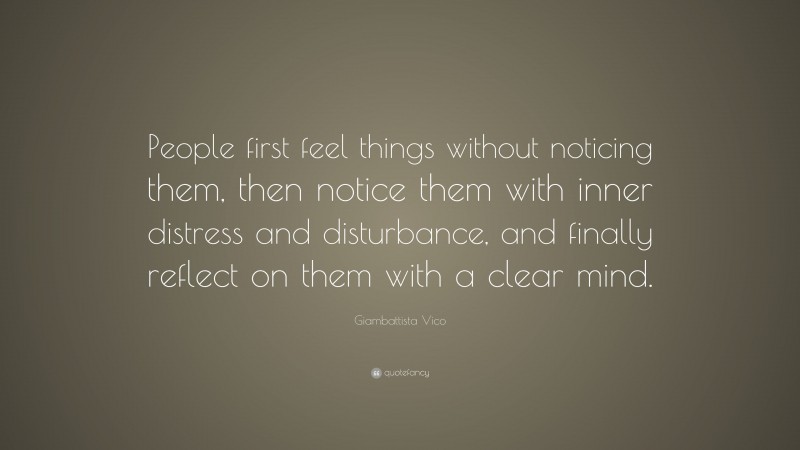 Giambattista Vico Quote: “People first feel things without noticing them, then notice them with inner distress and disturbance, and finally reflect on them with a clear mind.”