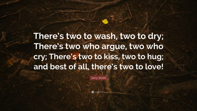 Jerry Smith Quote: “There’s two to wash, two to dry; There’s two who argue, two who cry; There’s two to kiss, two to hug; and best of all, there’s two to love!”