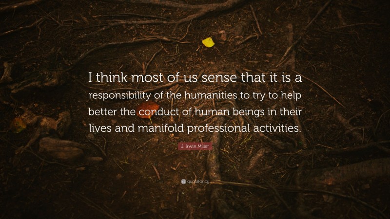 J. Irwin Miller Quote: “I think most of us sense that it is a responsibility of the humanities to try to help better the conduct of human beings in their lives and manifold professional activities.”
