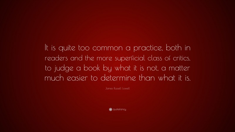 James Russell Lowell Quote: “It is quite too common a practice, both in readers and the more superficial class of critics, to judge a book by what it is not, a matter much easier to determine than what it is.”