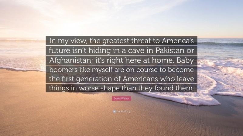 David Walker Quote: “In my view, the greatest threat to America’s future isn’t hiding in a cave in Pakistan or Afghanistan; it’s right here at home. Baby boomers like myself are on course to become the first generation of Americans who leave things in worse shape than they found them.”