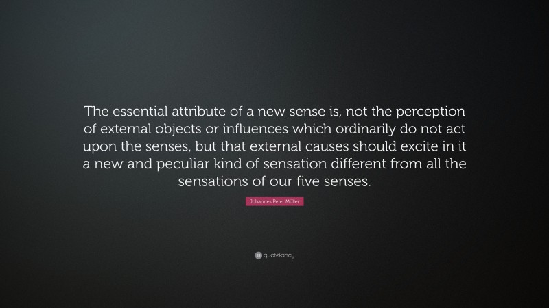 Johannes Peter Müller Quote: “The essential attribute of a new sense is, not the perception of external objects or influences which ordinarily do not act upon the senses, but that external causes should excite in it a new and peculiar kind of sensation different from all the sensations of our five senses.”