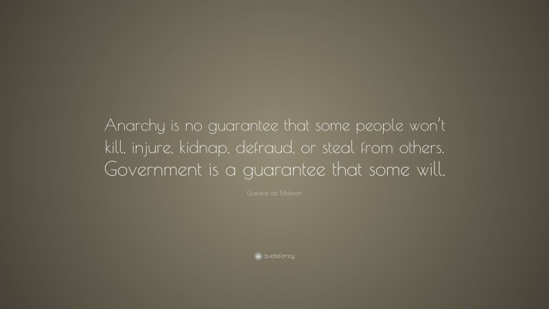 Gustave de Molinari Quote: “Anarchy is no guarantee that some people won’t kill, injure, kidnap, defraud, or steal from others. Government is a guarantee that some will.”