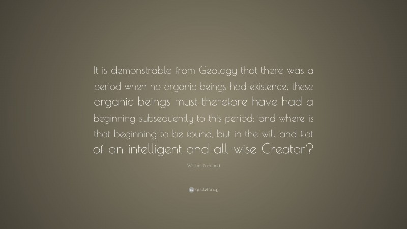 William Buckland Quote: “It is demonstrable from Geology that there was a period when no organic beings had existence: these organic beings must therefore have had a beginning subsequently to this period; and where is that beginning to be found, but in the will and fiat of an intelligent and all-wise Creator?”