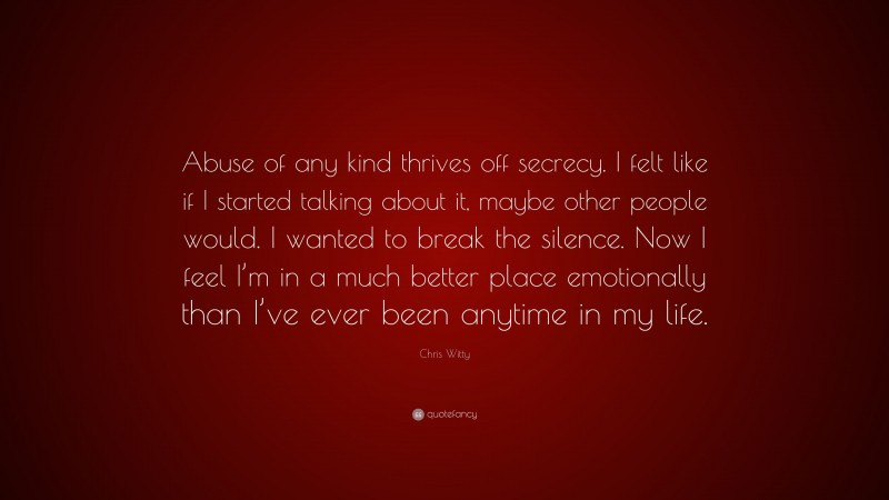 Chris Witty Quote: “Abuse of any kind thrives off secrecy. I felt like if I started talking about it, maybe other people would. I wanted to break the silence. Now I feel I’m in a much better place emotionally than I’ve ever been anytime in my life.”