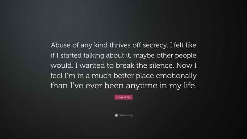 Chris Witty Quote: “Abuse of any kind thrives off secrecy. I felt like if I started talking about it, maybe other people would. I wanted to break the silence. Now I feel I’m in a much better place emotionally than I’ve ever been anytime in my life.”