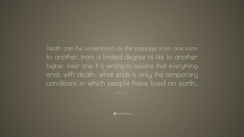 Peter Deunov Quote: “Death can be understood as the passage from one form to another, from a limited degree of life to another higher, freer one. It is wrong to assume that everything ends with death; what ends is only the temporary conditions in which people have lived on earth...”