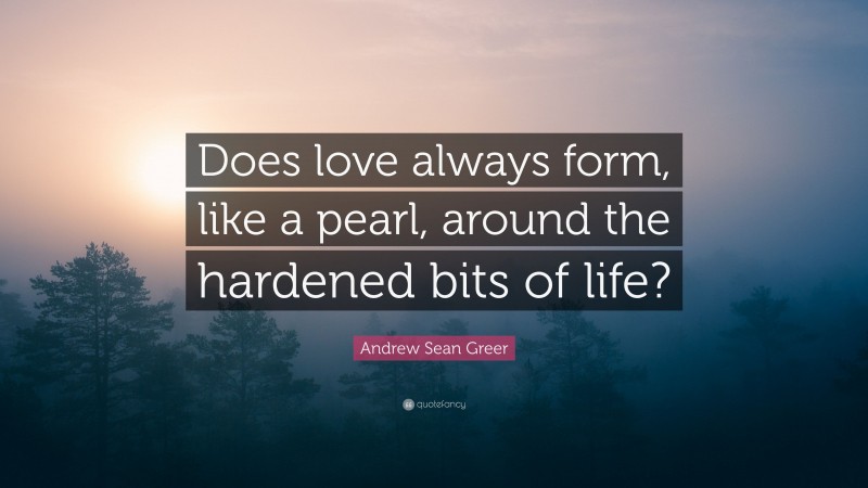 Andrew Sean Greer Quote: “Does love always form, like a pearl, around the hardened bits of life?”