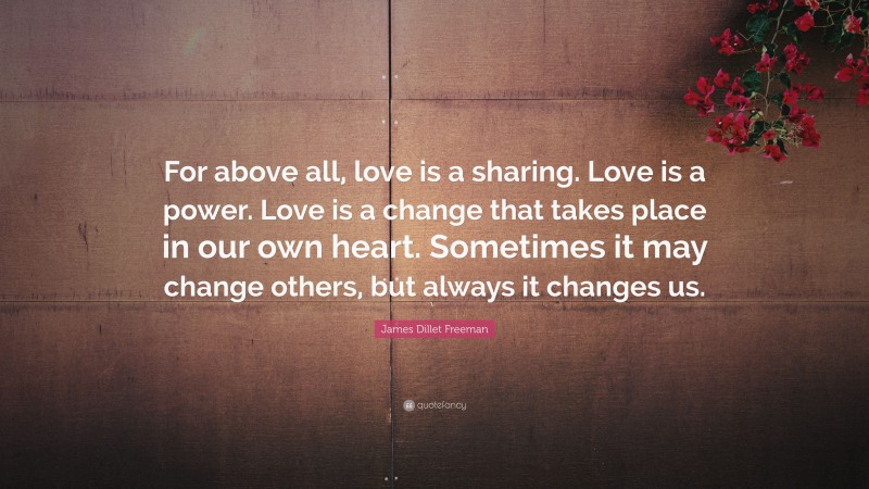 James Dillet Freeman Quote: “For above all, love is a sharing. Love is a power. Love is a change that takes place in our own heart. Sometimes it may change others, but always it changes us.”