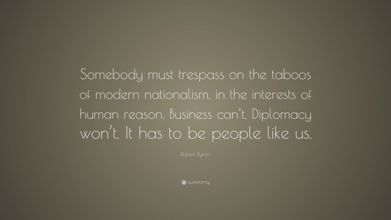 Robert Byron Quote: “Somebody must trespass on the taboos of modern nationalism, in the interests of human reason. Business can’t. Diplomacy won’t. It has to be people like us.”