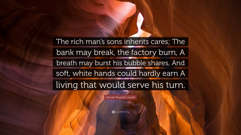 James Russell Lowell Quote: “The rich man’s sons inherits cares; The bank may break, the factory burn, A breath may burst his bubble shares, And soft, white hands could hardly earn A living that would serve his turn.”