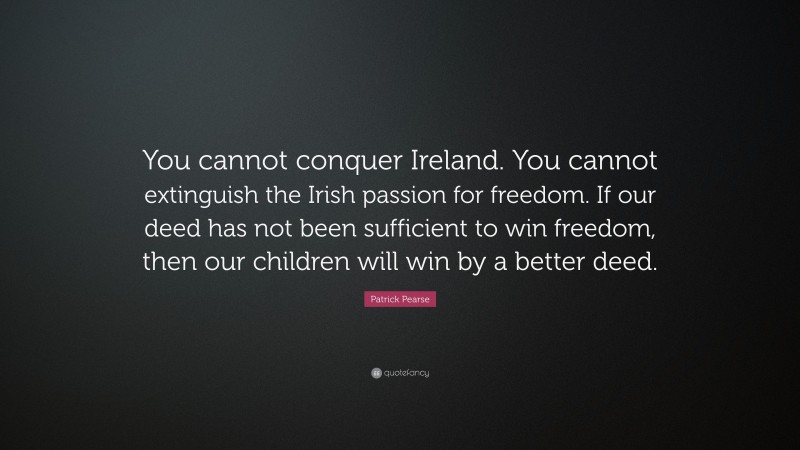 Patrick Pearse Quote: “You cannot conquer Ireland. You cannot extinguish the Irish passion for freedom. If our deed has not been sufficient to win freedom, then our children will win by a better deed.”