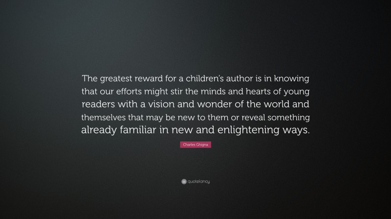 Charles Ghigna Quote: “The greatest reward for a children’s author is in knowing that our efforts might stir the minds and hearts of young readers with a vision and wonder of the world and themselves that may be new to them or reveal something already familiar in new and enlightening ways.”