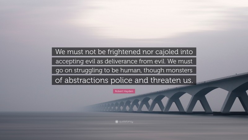 Robert Hayden Quote: “We must not be frightened nor cajoled into accepting evil as deliverance from evil. We must go on struggling to be human, though monsters of abstractions police and threaten us.”