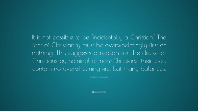Sheldon Vanauken Quote: “It is not possible to be ‘incidentally a Christian.’ The fact of Christianity must be overwhelmingly first or nothing. This suggests a reason for the dislike of Christians by nominal or non-Christians: their lives contain no overwhelming first but many balances.”