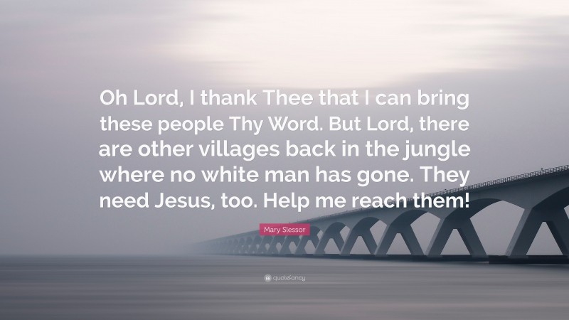 Mary Slessor Quote: “Oh Lord, I thank Thee that I can bring these people Thy Word. But Lord, there are other villages back in the jungle where no white man has gone. They need Jesus, too. Help me reach them!”