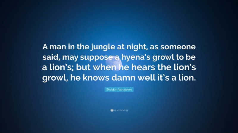 Sheldon Vanauken Quote: “A man in the jungle at night, as someone said, may suppose a hyena’s growl to be a lion’s; but when he hears the lion’s growl, he knows damn well it’s a lion.”