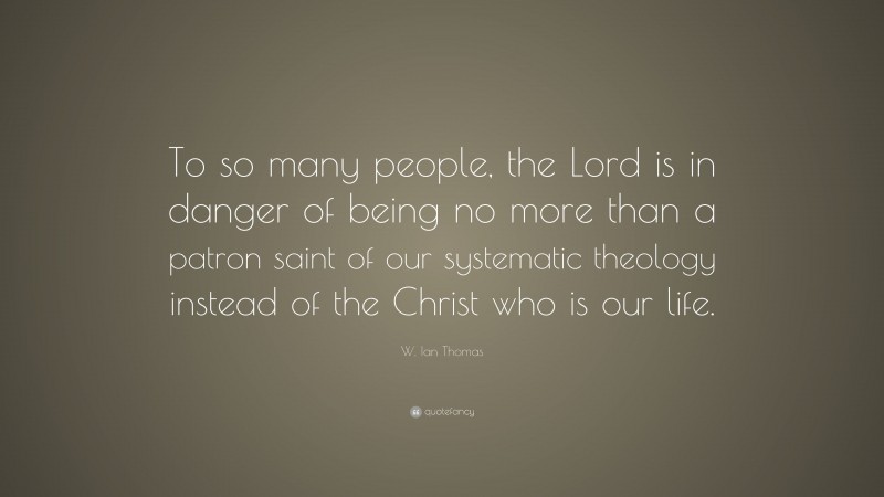 W. Ian Thomas Quote: “To so many people, the Lord is in danger of being no more than a patron saint of our systematic theology instead of the Christ who is our life.”