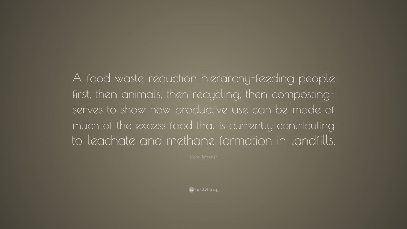 Carol Browner Quote: “A food waste reduction hierarchy-feeding people first, then animals, then recycling, then composting-serves to show how productive use can be made of much of the excess food that is currently contributing to leachate and methane formation in landfills.”