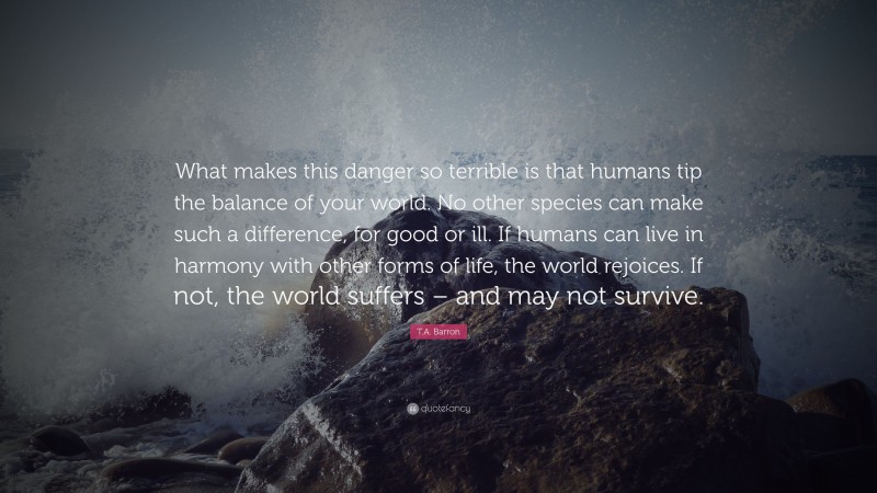 T.A. Barron Quote: “What makes this danger so terrible is that humans tip the balance of your world. No other species can make such a difference, for good or ill. If humans can live in harmony with other forms of life, the world rejoices. If not, the world suffers – and may not survive.”