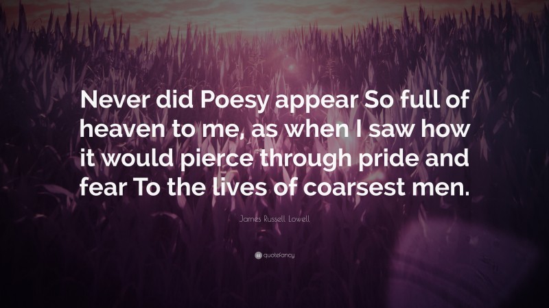 James Russell Lowell Quote: “Never did Poesy appear So full of heaven to me, as when I saw how it would pierce through pride and fear To the lives of coarsest men.”