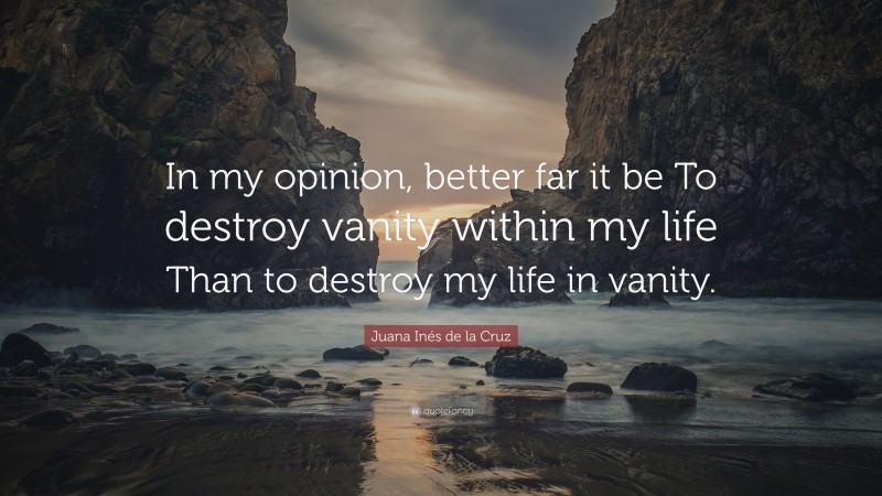 Juana Inés de la Cruz Quote: “In my opinion, better far it be To destroy vanity within my life Than to destroy my life in vanity.”