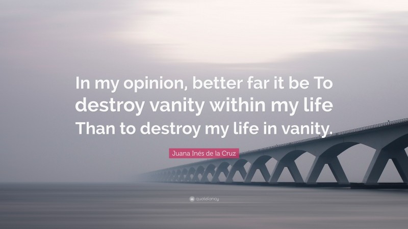 Juana Inés de la Cruz Quote: “In my opinion, better far it be To destroy vanity within my life Than to destroy my life in vanity.”